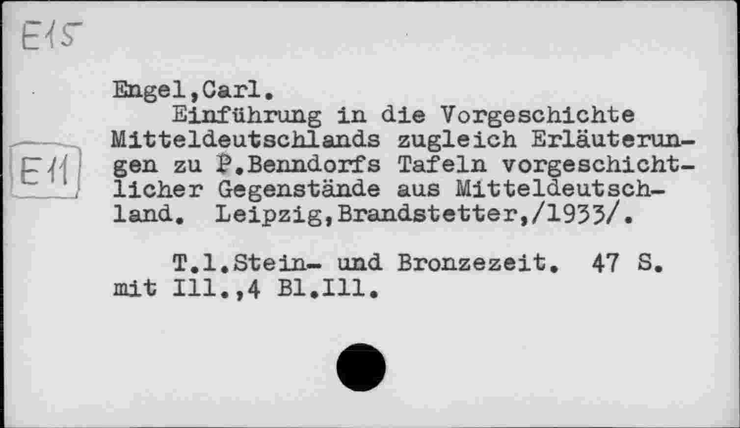 ﻿бТГ
•<-- і'
Engel,Carl.
Einführung in die Vorgeschichte Mitteldeutschlands zugleich Erläuterungen zu Э.Benndorfs Tafeln vorgeschichtlicher Gegenstände aus Mitteldeutschland. Leipzig,Brandstetter,/1935/.
T.l.Stein- und Bronzezeit. 47 S. mit Ill.,4 Bl.Ill.